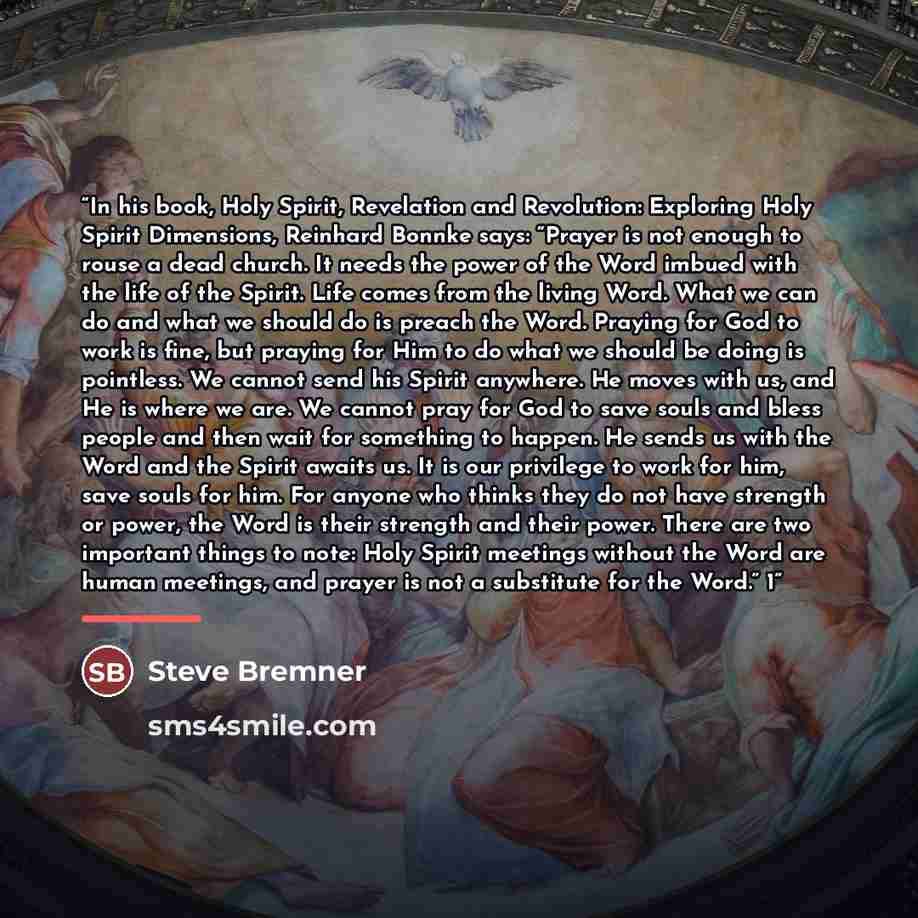 “In his book, Holy Spirit, Revelation and Revolution: Exploring Holy Spirit Dimensions, Reinhard Bonnke says: “Prayer is not enough to rouse a dead church. It needs the power of the Word imbued with the life of the Spirit. Life comes from the living Word. What we can do and what we should do is…” quote by Steve Bremner