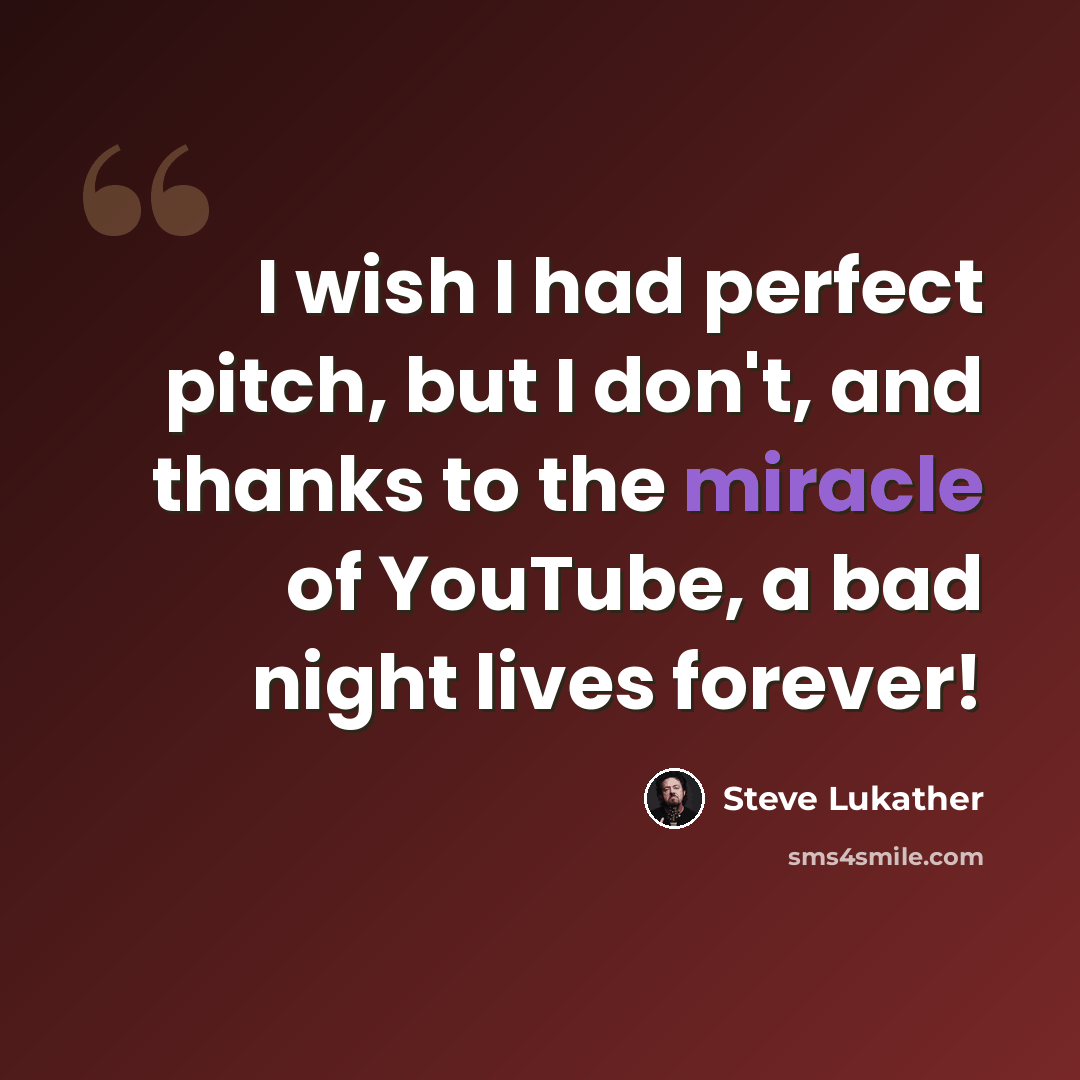 “I wish I had perfect pitch, but I don't, and thanks to the miracle of YouTube, a bad night lives forever!” quote by Steve Lukather