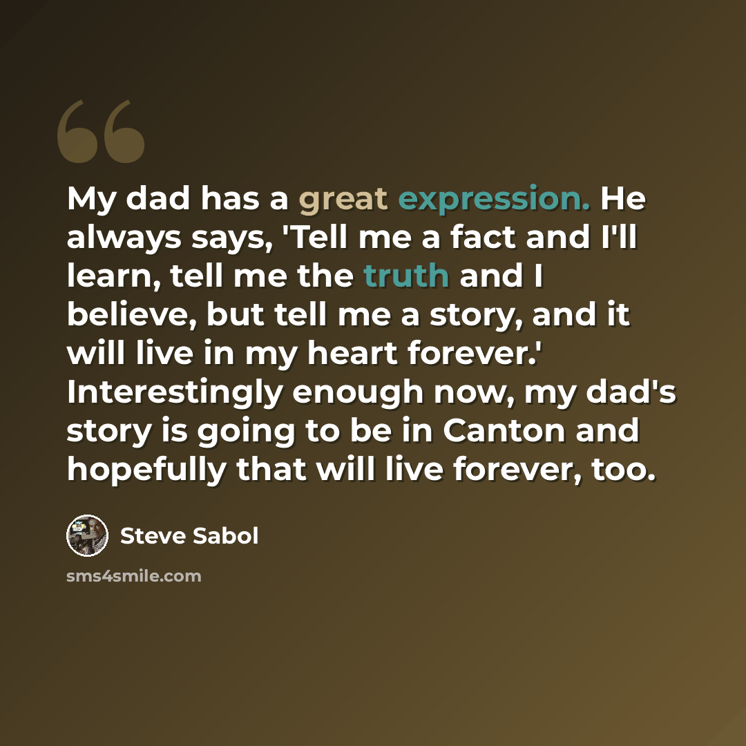 “My dad has a great expression. He always says, 'Tell me a fact and I'll learn, tell me the truth and I believe, but tell me a story, and it will live in my heart forever.' Interestingly enough now, my dad's story is going to be in Canton and hopefully that will live forever, too.” quote by Steve Sabol
