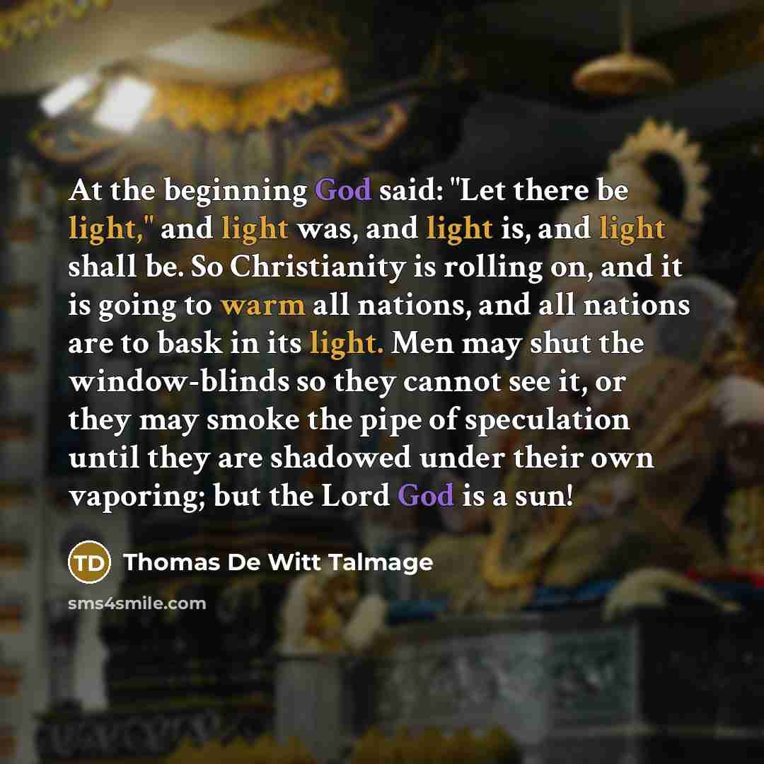 “At the beginning God said: "Let there be light," and light was, and light is, and light shall be. So Christianity is rolling on, and it is going to warm all nations, and all nations are to bask in its light. Men may shut the window-blinds so they cannot see it, or they may smoke the pipe of…” quote by Thomas De Witt Talmage