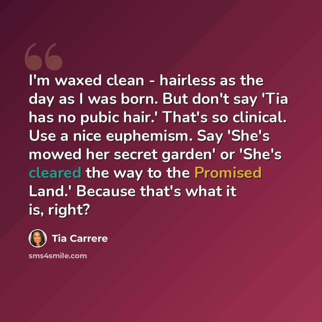 “I'm waxed clean - hairless as the day as I was born. But don't say 'Tia has no pubic hair.' That's so clinical. Use a nice euphemism. Say 'She's mowed her secret garden' or 'She's cleared the way to the Promised Land.' Because that's what it is, right?” quote by Tia Carrere