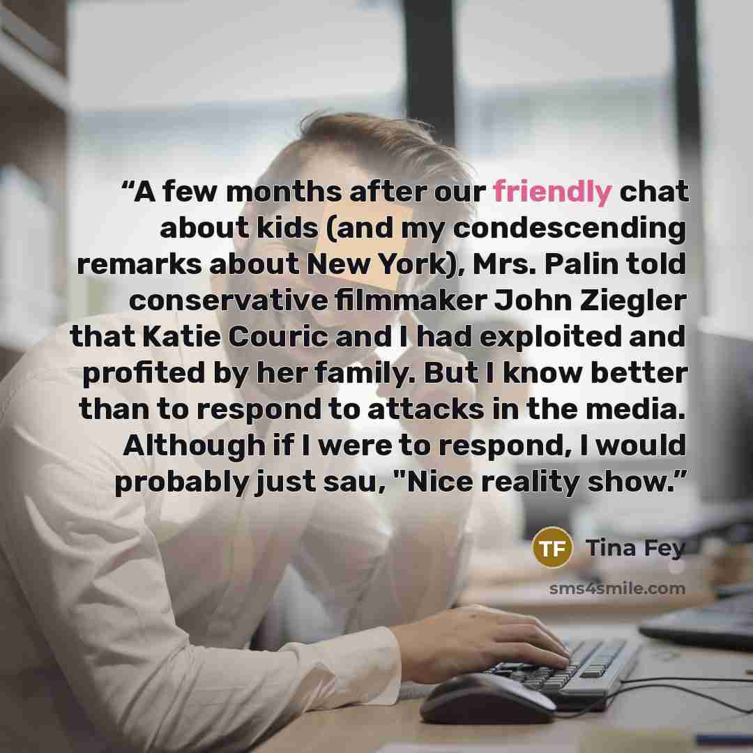 “A few months after our friendly chat about kids (and my condescending remarks about New York), Mrs. Palin told conservative filmmaker John Ziegler that Katie Couric and I had exploited and profited by her family. But I know better than to respond to attacks in the media. Although if I were to…” quote by Tina Fey