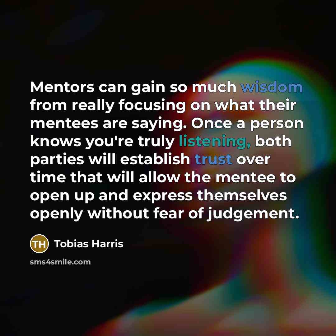 “Mentors can gain so much wisdom from really focusing on what their mentees are saying. Once a person knows you're truly listening, both parties will establish trust over time that will allow the mentee to open up and express themselves openly without fear of judgement.” quote by Tobias Harris