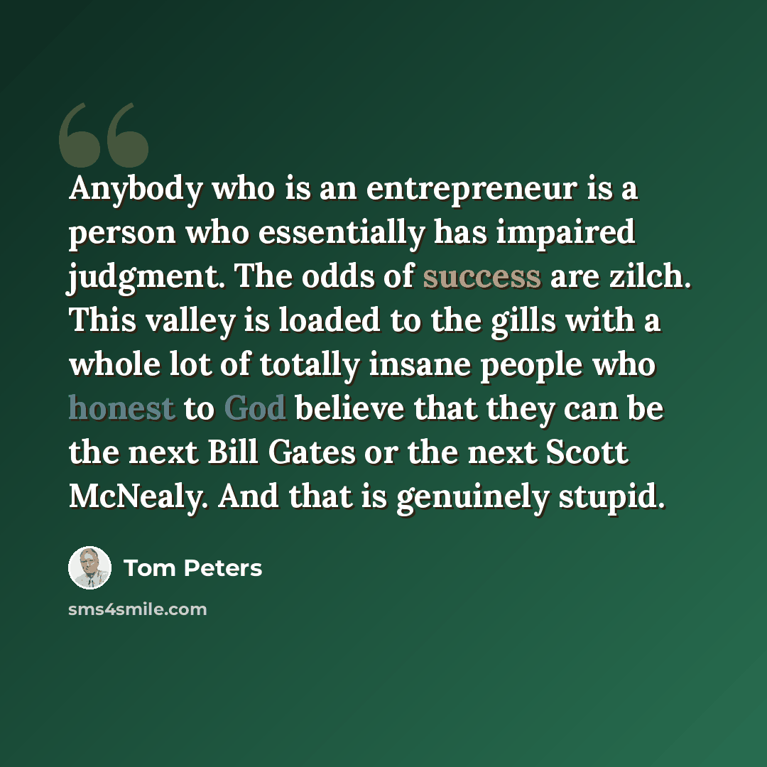 “Anybody who is an entrepreneur is a person who essentially has impaired judgment. The odds of success are zilch. This valley is loaded to the gills with a whole lot of totally insane people who honest to God believe that they can be the next Bill Gates or the next Scott McNealy. And that is…” quote by Tom Peters
