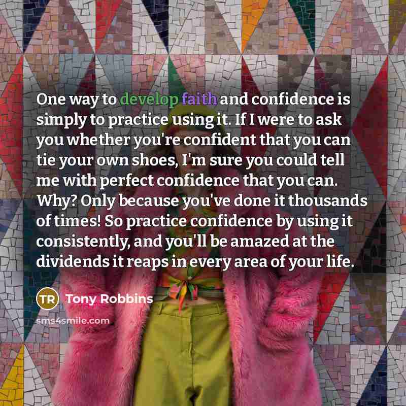 “One way to develop faith and confidence is simply to practice using it. If I were to ask you whether you're confident that you can tie your own shoes, I'm sure you could tell me with perfect confidence that you can. Why? Only because you've done it thousands of times! So practice confidence by…” quote by Tony Robbins