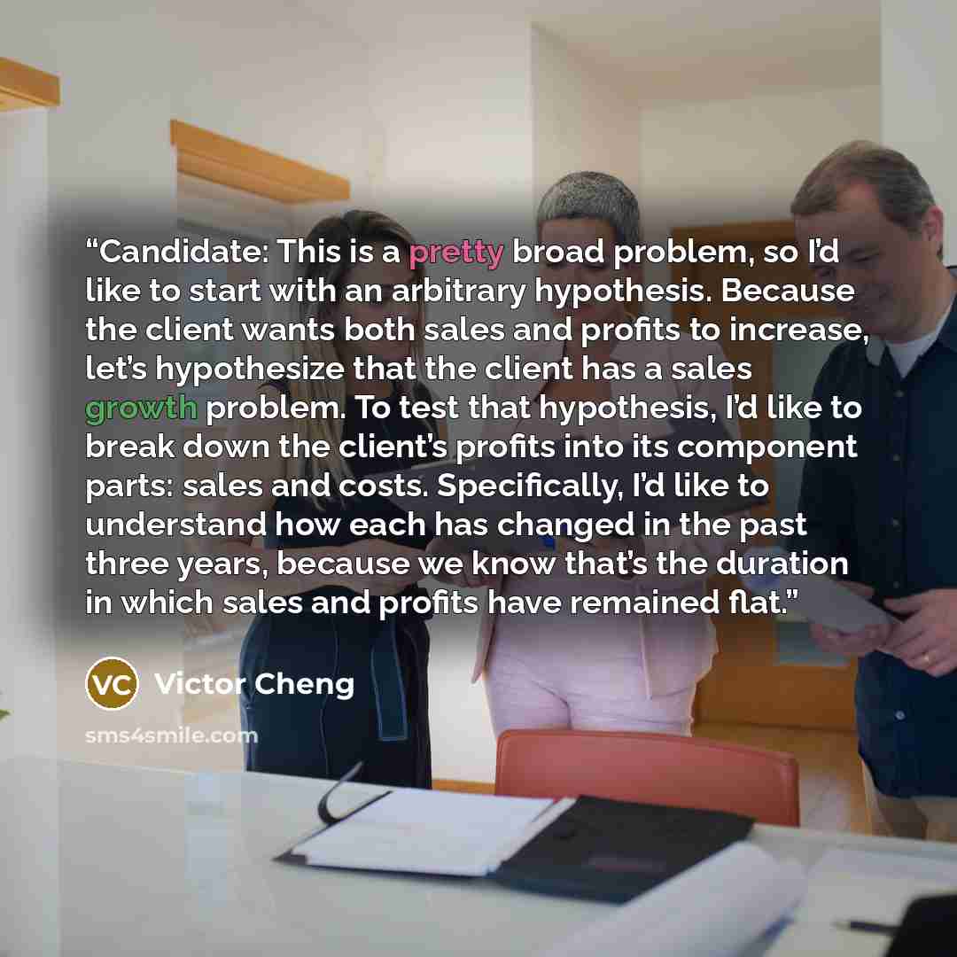 “Candidate: This is a pretty broad problem, so I’d like to start with an arbitrary hypothesis. Because the client wants both sales and profits to increase, let’s hypothesize that the client has a sales growth problem. To test that hypothesis, I’d like to break down the client’s profits into its…” quote by Victor Cheng
