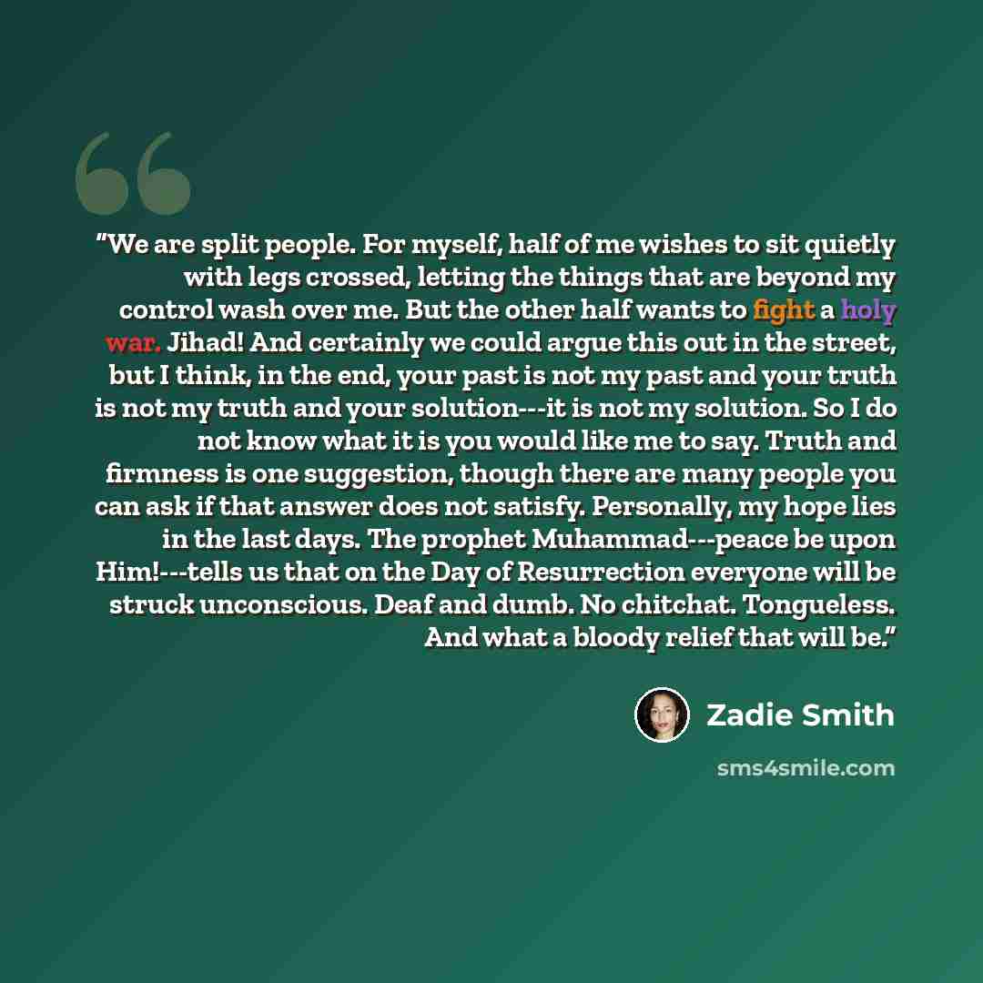 “We are split people. For myself, half of me wishes to sit quietly with legs crossed, letting the things that are beyond my control wash over me. But the other half wants to fight a holy war. Jihad! And certainly we could argue this out in the street, but I think, in the end, your past is not my…” quote by Zadie Smith