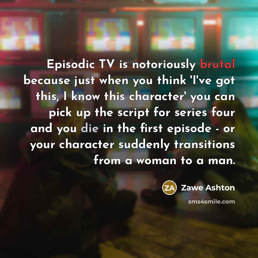 “Episodic TV is notoriously brutal because just when you think 'I've got this, I know this character' you can pick up the script for series four and you die in the first episode - or your character suddenly transitions from a woman to a man.” quote by Zawe Ashton