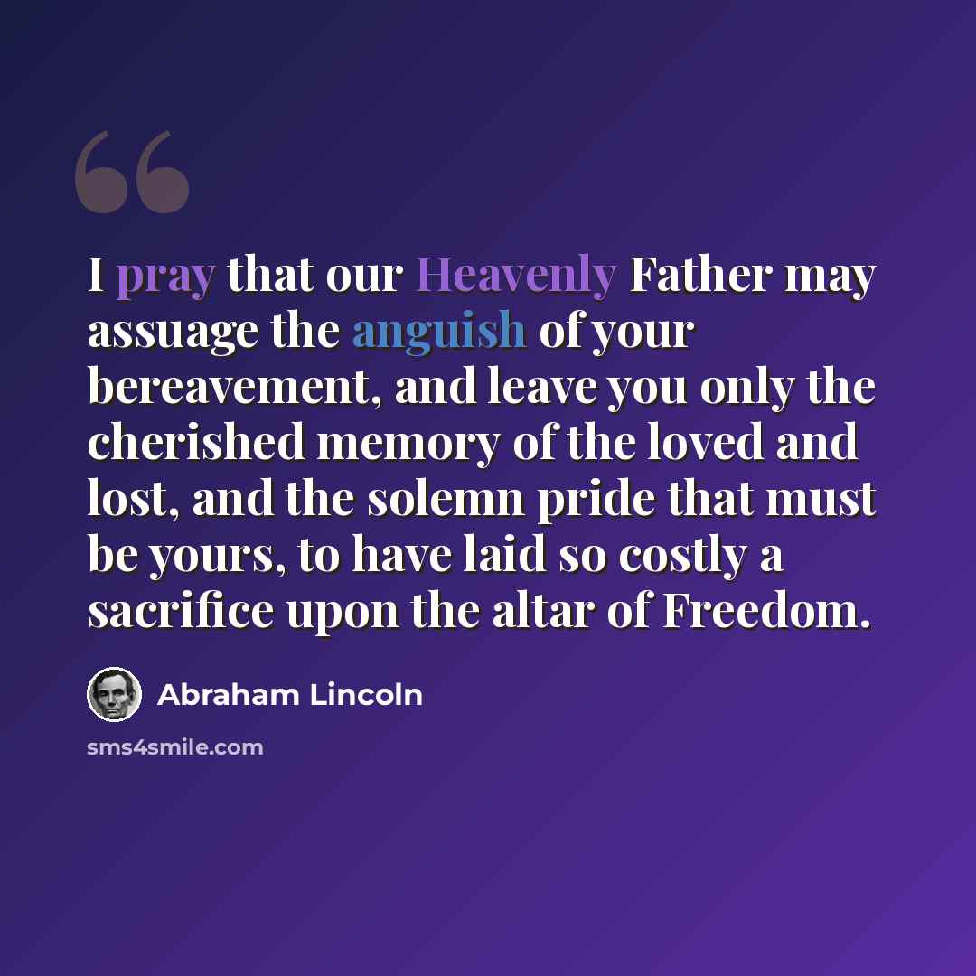“I pray that our Heavenly Father may assuage the anguish of your bereavement, and leave you only the cherished memory of the loved and lost, and the solemn pride that must be yours, to have laid so costly a sacrifice upon the altar of Freedom.” quote by Abraham Lincoln