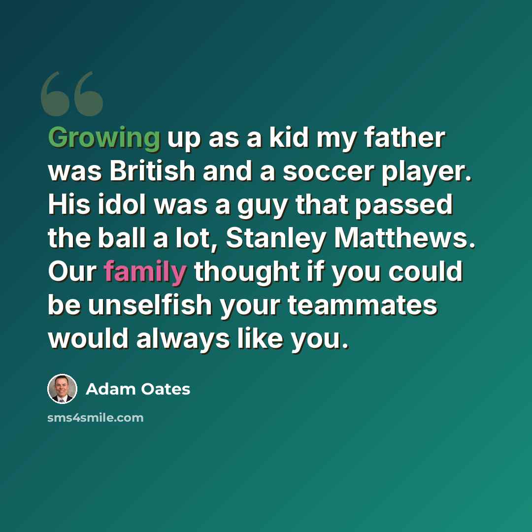 “Growing up as a kid my father was British and a soccer player. His idol was a guy that passed the ball a lot, Stanley Matthews. Our family thought if you could be unselfish your teammates would always like you.” quote by Adam Oates