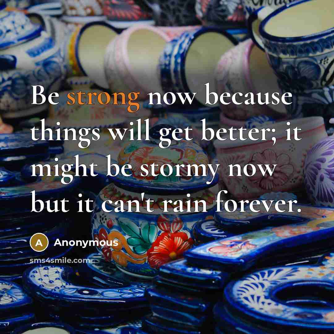 “Be strong now because things will get better; it might be stormy now but it can't rain forever.” quote by Anonymous