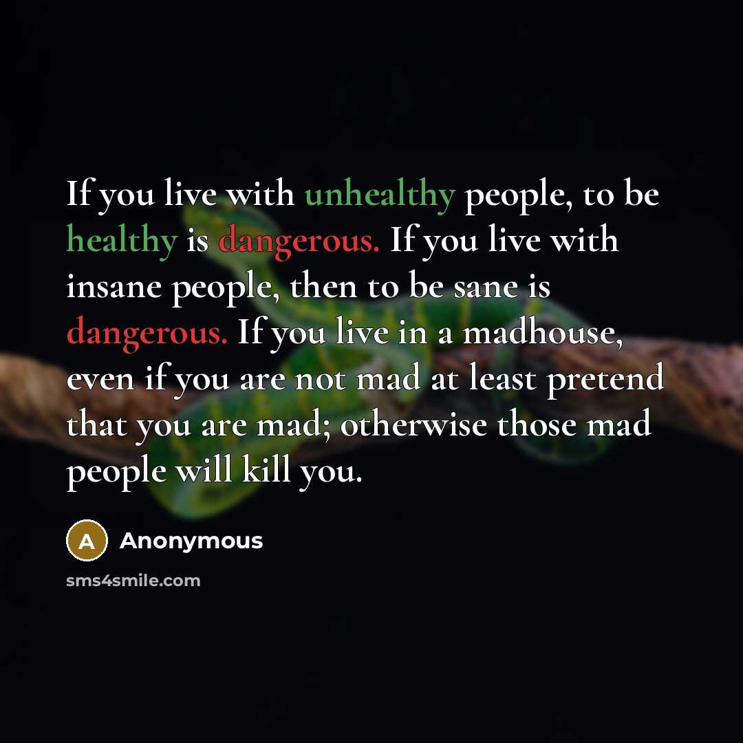 “If you live with unhealthy people, to be healthy is dangerous. If you live with insane people, then to be sane is dangerous. If you live in a madhouse, even if you are not mad at least pretend that you are mad; otherwise those mad people will kill you.” quote by Anonymous