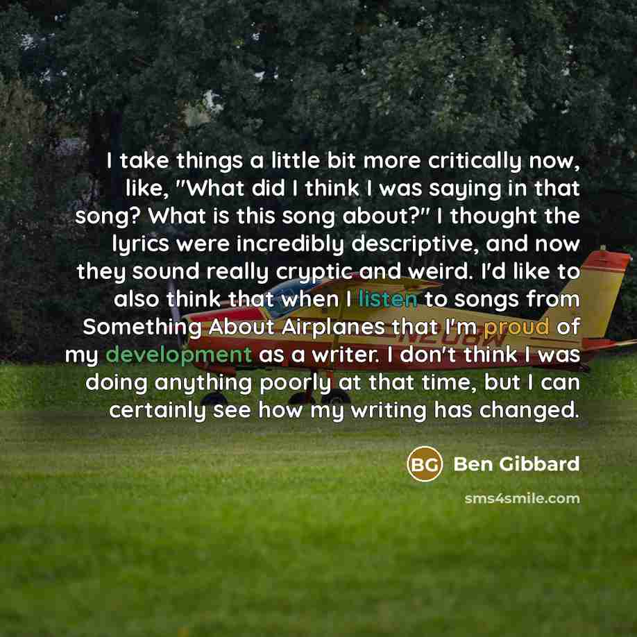“I take things a little bit more critically now, like, "What did I think I was saying in that song? What is this song about?" I thought the lyrics were incredibly descriptive, and now they sound really cryptic and weird. I'd like to also think that when I listen to songs from Something About…” quote by Ben Gibbard