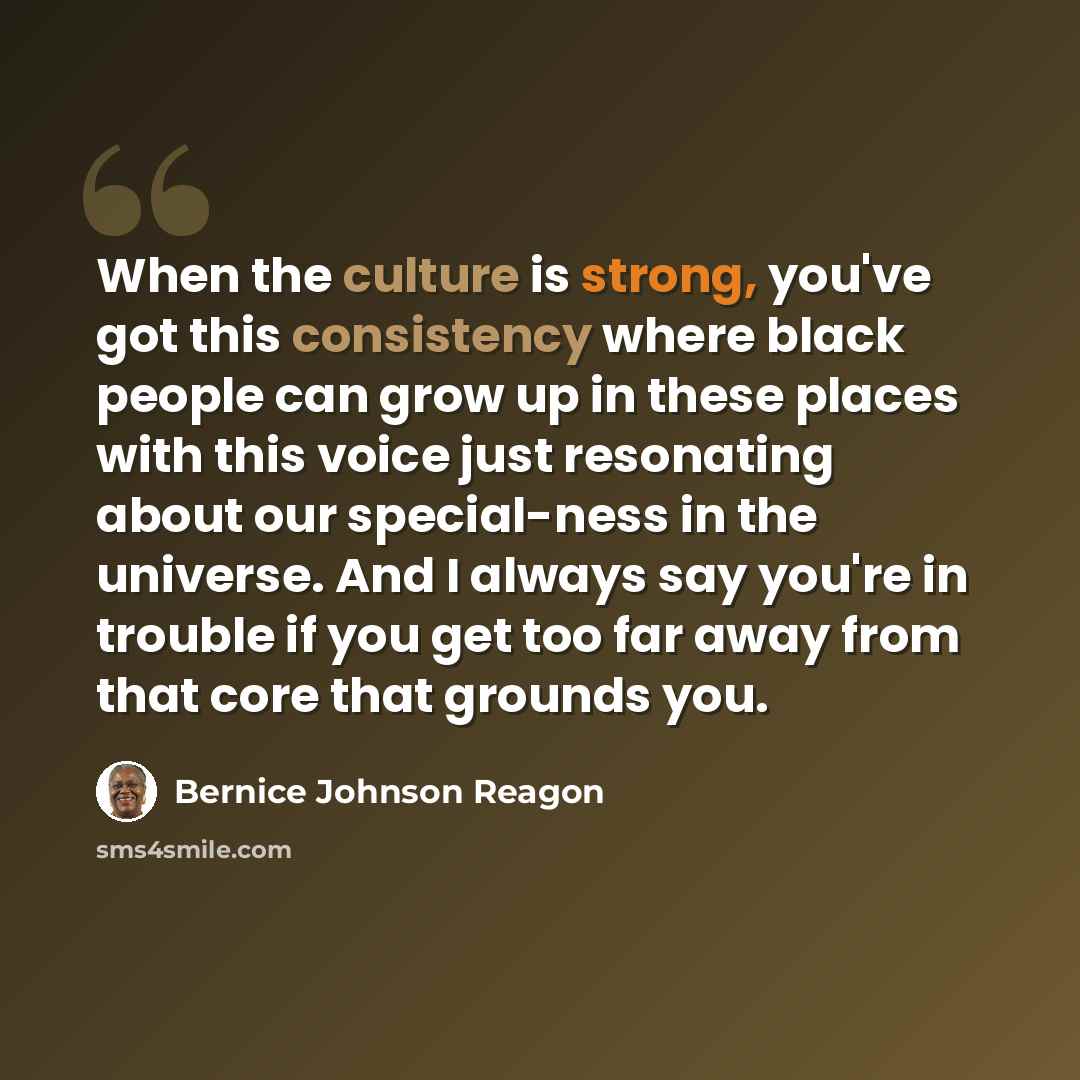 “When the culture is strong, you've got this consistency where black people can grow up in these places with this voice just resonating about our special-ness in the universe. And I always say you're in trouble if you get too far away from that core that grounds you.” quote by Bernice Johnson Reagon