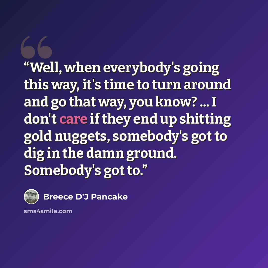 “Well, when everybody's going this way, it's time to turn around and go that way, you know? ... I don't care if they end up shitting gold nuggets, somebody's got to dig in the damn ground. Somebody's got to.” quote by Breece D'J Pancake