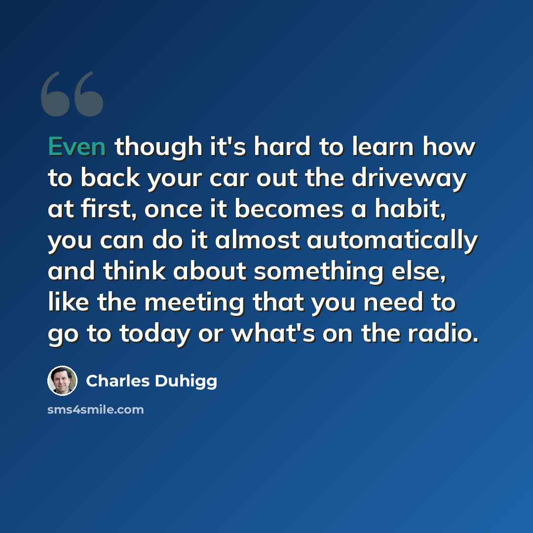 “Even though it's hard to learn how to back your car out the driveway at first, once it becomes a habit, you can do it almost automatically and think about something else, like the meeting that you need to go to today or what's on the radio.” quote by Charles Duhigg