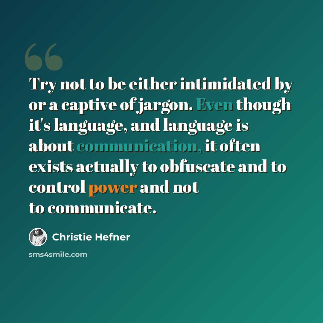 “Try not to be either intimidated by or a captive of jargon. Even though it's language, and language is about communication, it often exists actually to obfuscate and to control power and not to communicate.” quote by Christie Hefner