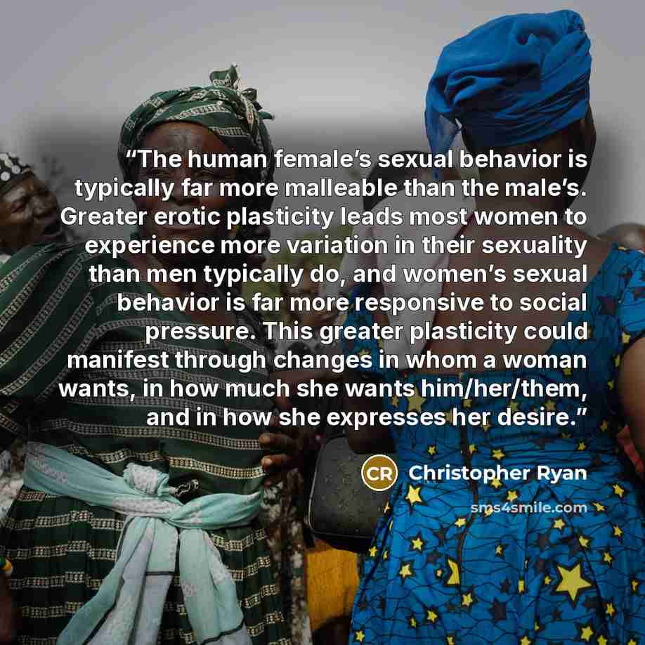 “The human female’s sexual behavior is typically far more malleable than the male’s. Greater erotic plasticity leads most women to experience more variation in their sexuality than men typically do, and women’s sexual behavior is far more responsive to social pressure. This greater plasticity could…” quote by Christopher Ryan