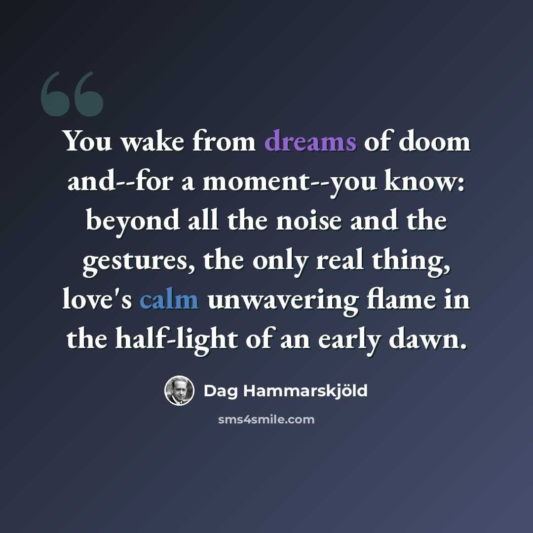 “You wake from dreams of doom and--for a moment--you know: beyond all the noise and the gestures, the only real thing, love's calm unwavering flame in the half-light of an early dawn.” quote by Dag Hammarskjold