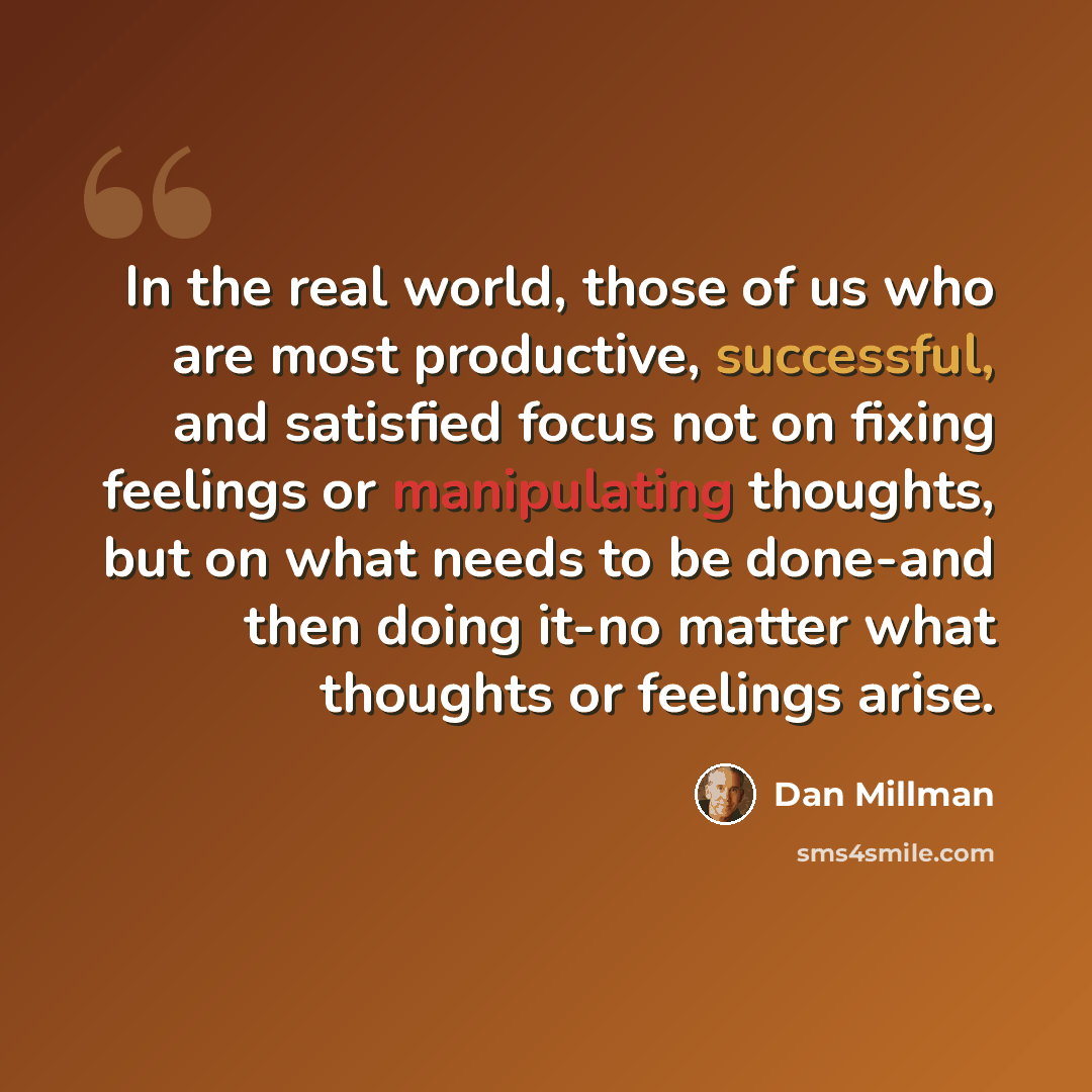 “In the real world, those of us who are most productive, successful, and satisfied focus not on fixing feelings or manipulating thoughts, but on what needs to be done-and then doing it-no matter what thoughts or feelings arise.” quote by Dan Millman