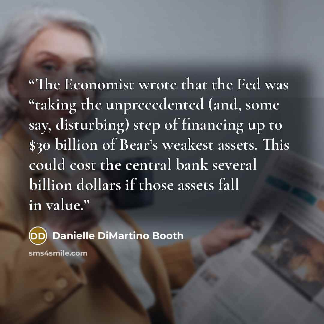 “The Economist wrote that the Fed was “taking the unprecedented (and, some say, disturbing) step of financing up to $30 billion of Bear’s weakest assets. This could cost the central bank several billion dollars if those assets fall in value.” quote by Danielle DiMartino Booth