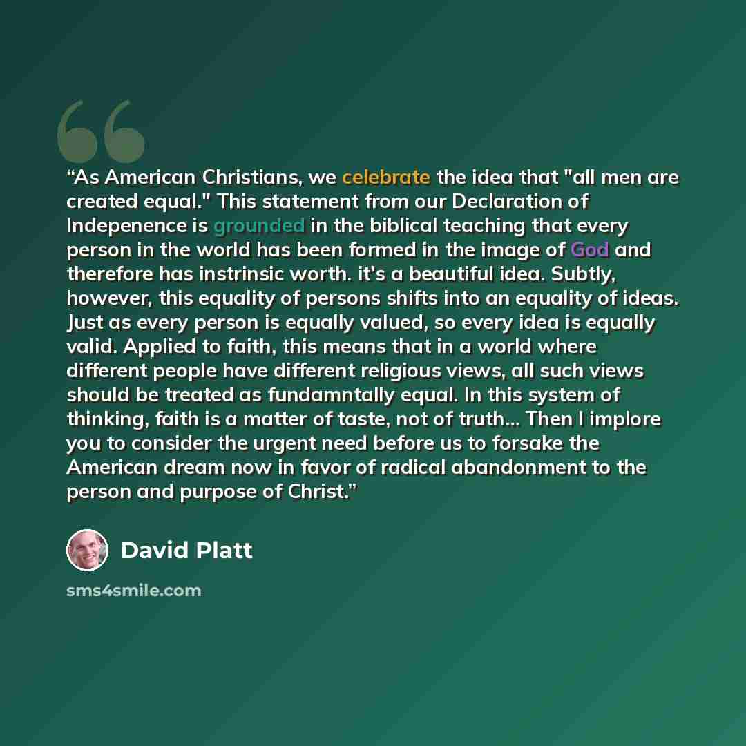 “As American Christians, we celebrate the idea that "all men are created equal." This statement from our Declaration of Indepenence is grounded in the biblical teaching that every person in the world has been formed in the image of God and therefore has instrinsic worth. it's a beautiful idea…” quote by David Platt