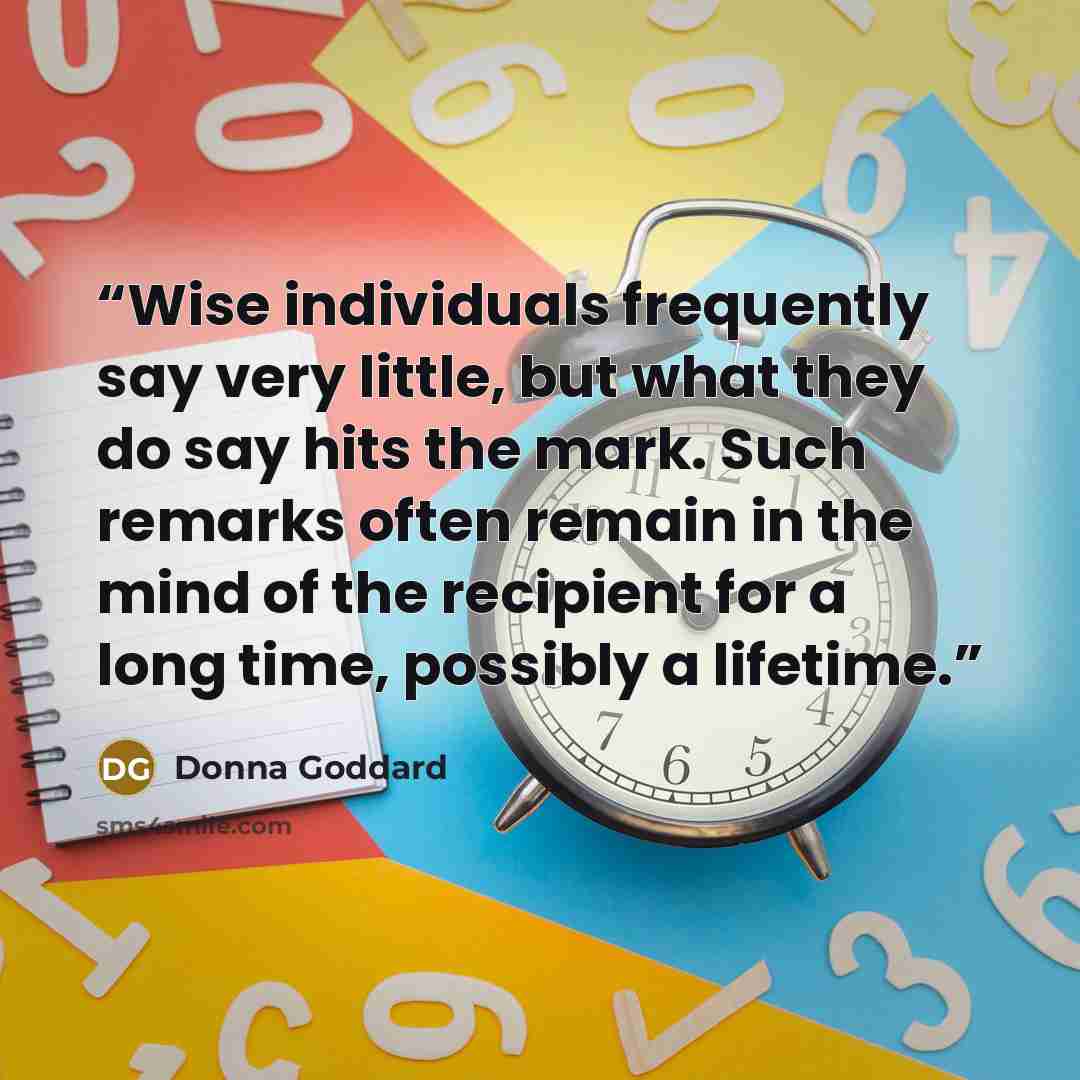 “Wise individuals frequently say very little, but what they do say hits the mark. Such remarks often remain in the mind of the recipient for a long time, possibly a lifetime.” quote by Donna Goddard