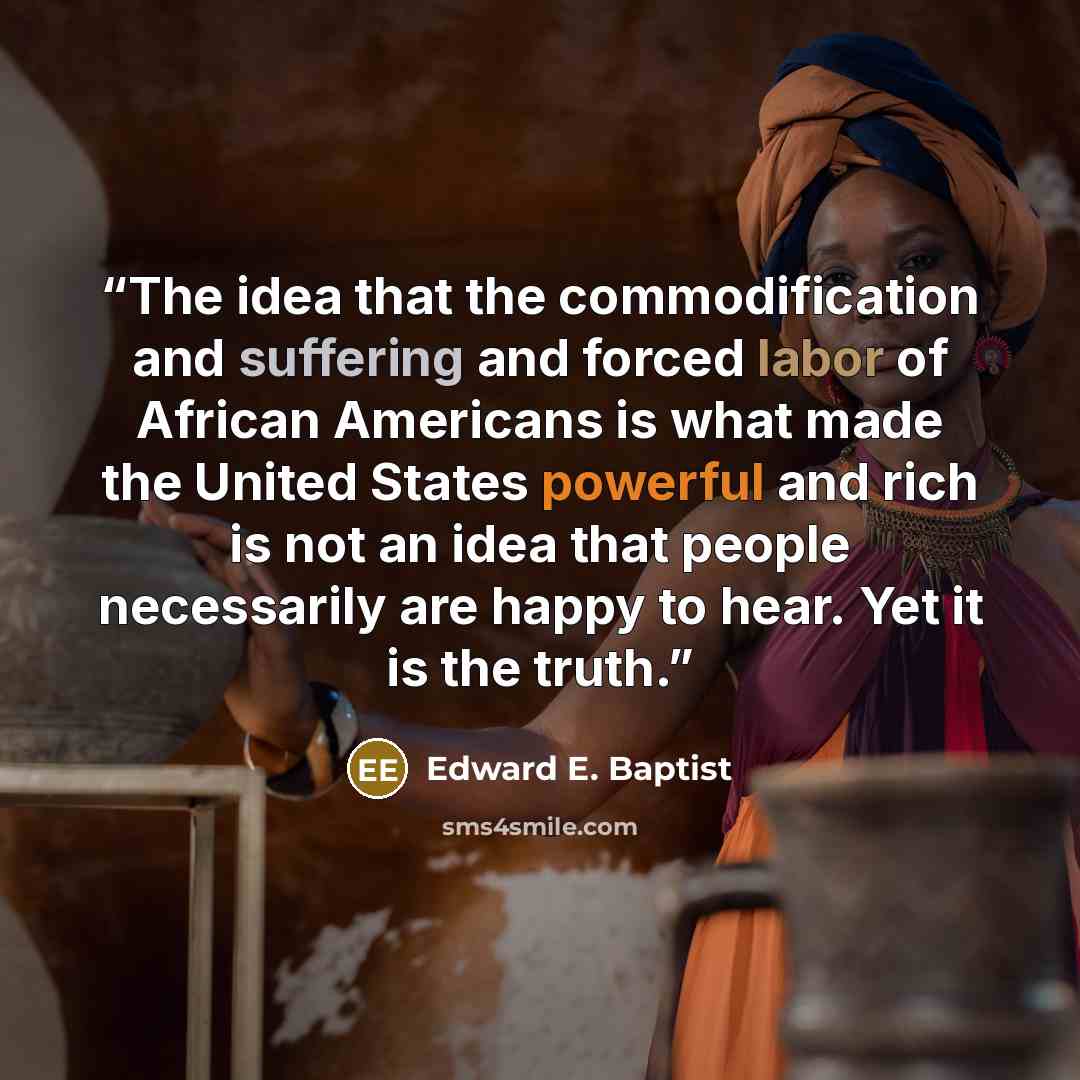 “The idea that the commodification and suffering and forced labor of African Americans is what made the United States powerful and rich is not an idea that people necessarily are happy to hear. Yet it is the truth.” quote by Edward E. Baptist