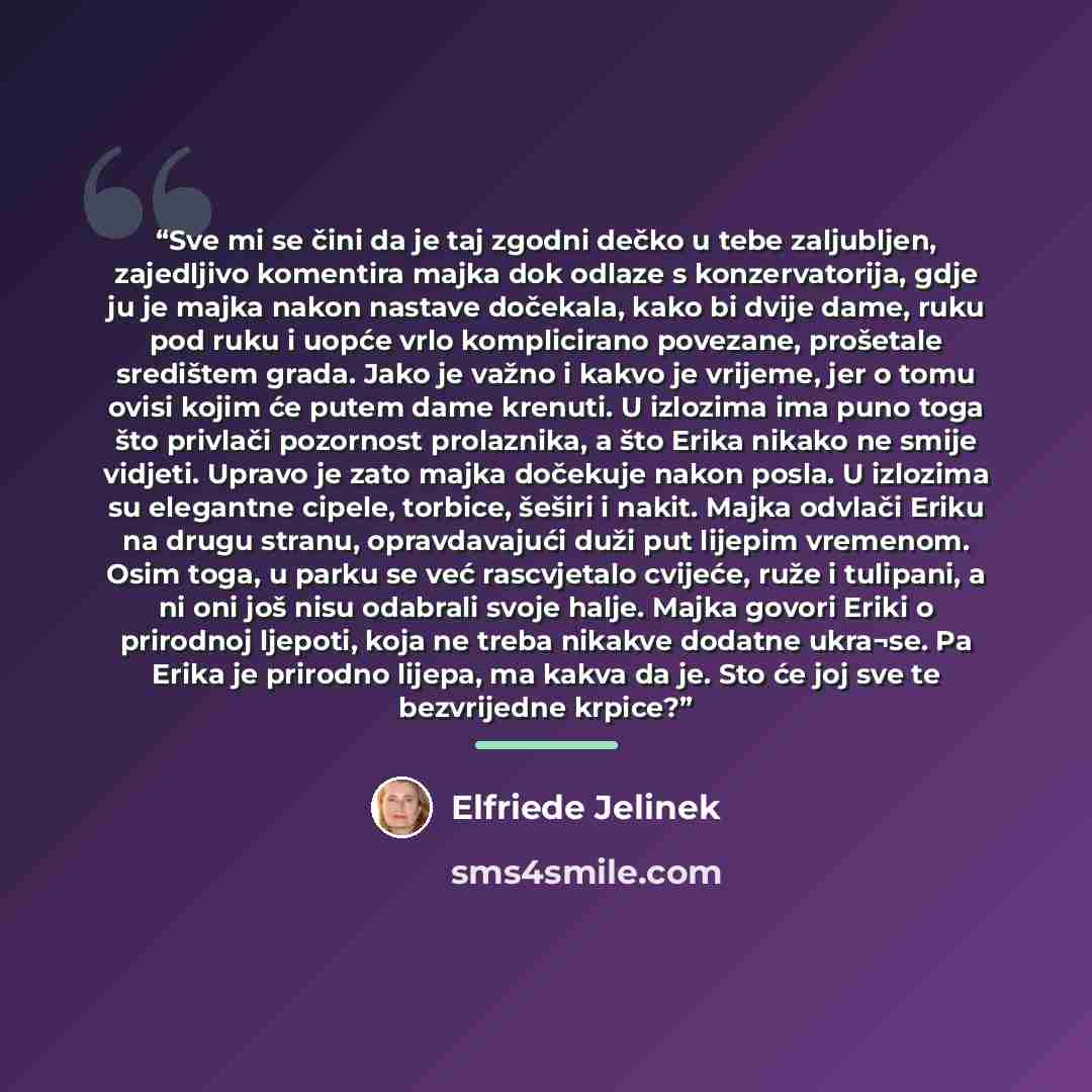 “Sve mi se čini da je taj zgodni dečko u tebe zaljubljen, zajedljivo komentira majka dok odlaze s konzervatorija, gdje ju je majka nakon nastave dočekala, kako bi dvije dame, ruku pod ruku i uopće vrlo komplicirano povezane, prošetale središtem grada. Jako je važno i kakvo je vrijeme, jer o tomu…” quote by Elfriede Jelinek
