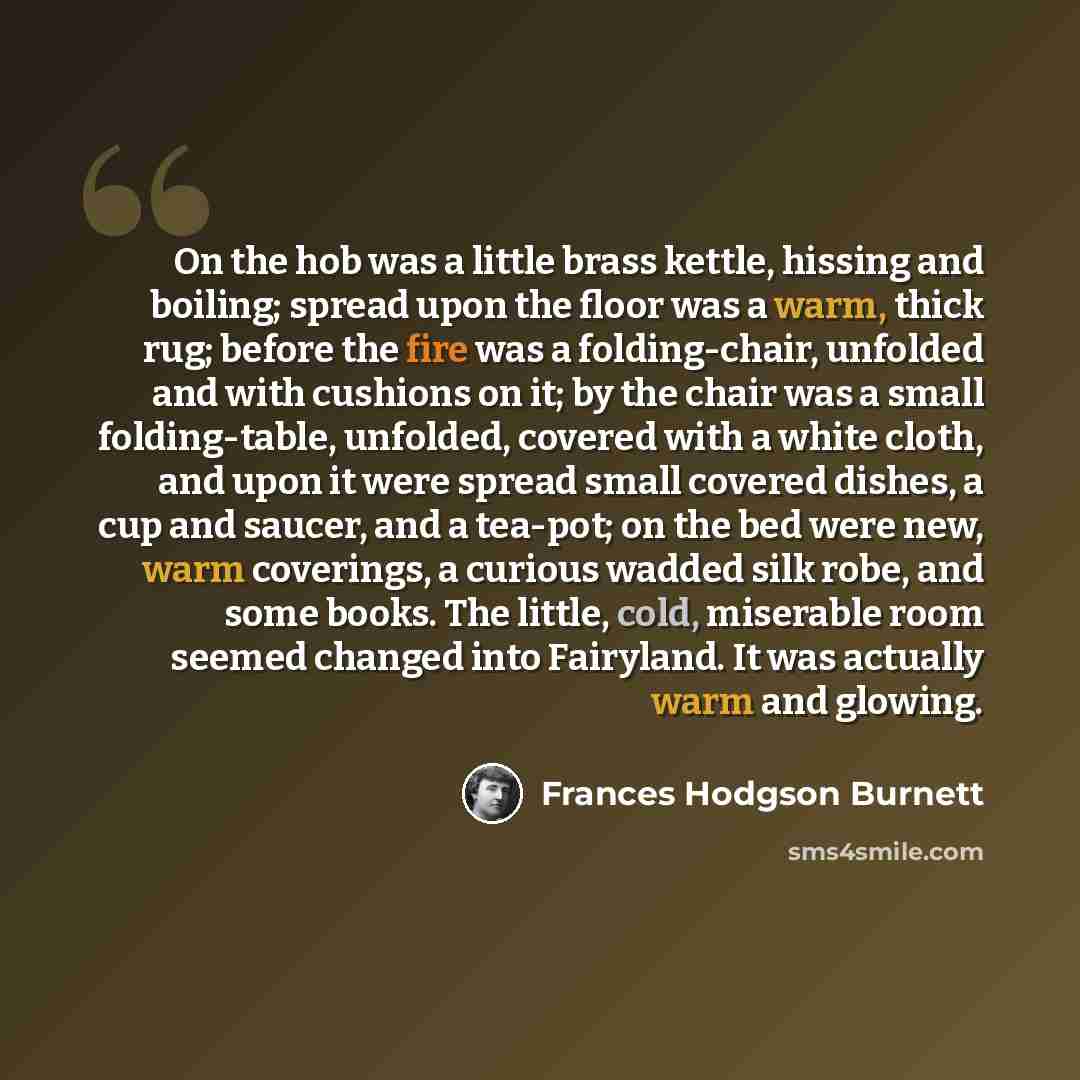“On the hob was a little brass kettle, hissing and boiling; spread upon the floor was a warm, thick rug; before the fire was a folding-chair, unfolded and with cushions on it; by the chair was a small folding-table, unfolded, covered with a white cloth, and upon it were spread small covered dishes…” quote by Frances Hodgson Burnett
