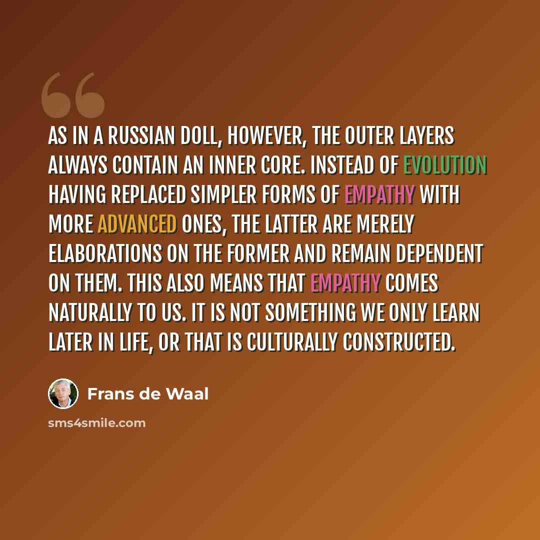 “As in a Russian doll, however, the outer layers always contain an inner core. Instead of evolution having replaced simpler forms of empathy with more advanced ones, the latter are merely elaborations on the former and remain dependent on them. This also means that empathy comes naturally to us. It…” quote by Frans de Waal