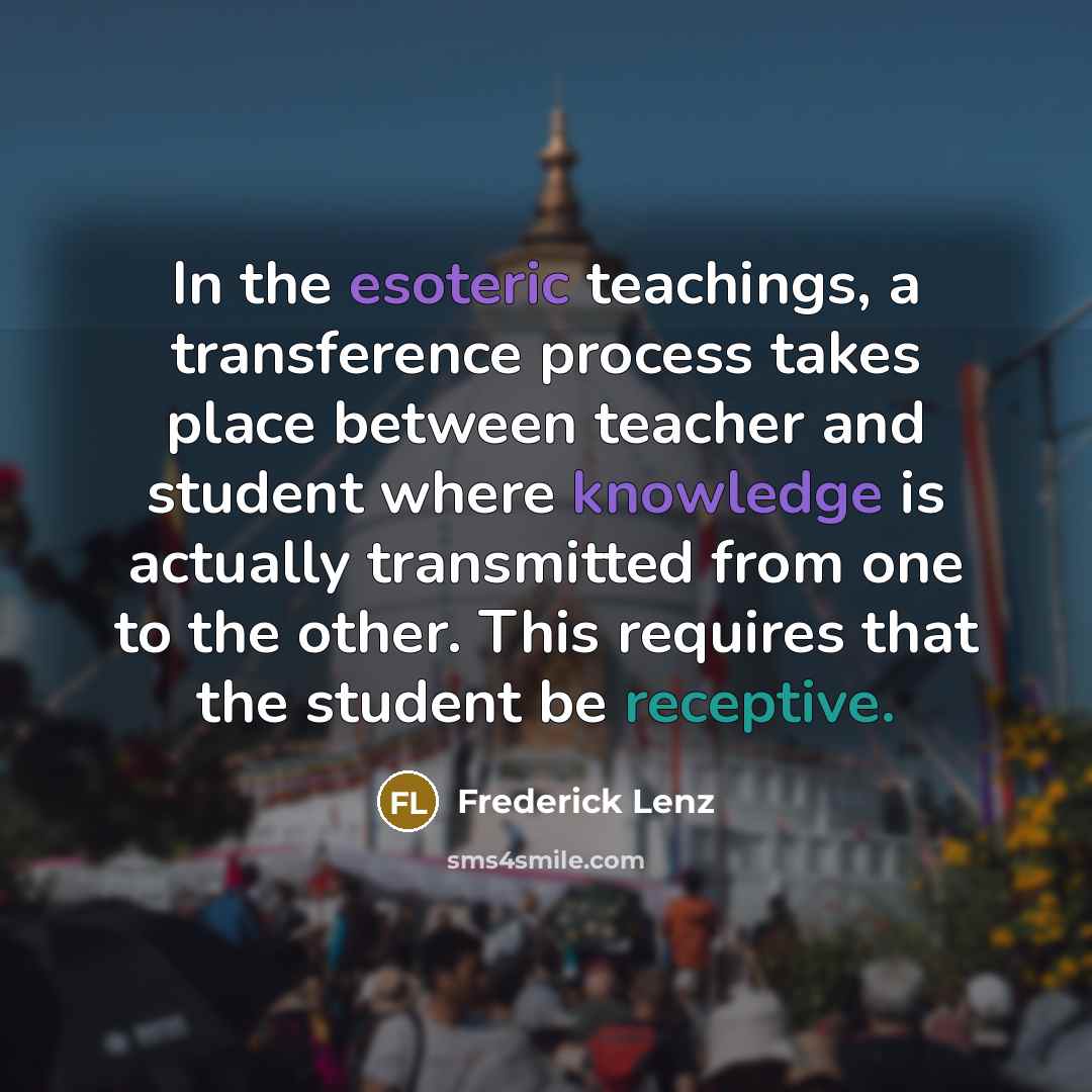 “In the esoteric teachings, a transference process takes place between teacher and student where knowledge is actually transmitted from one to the other. This requires that the student be receptive.” quote by Frederick Lenz