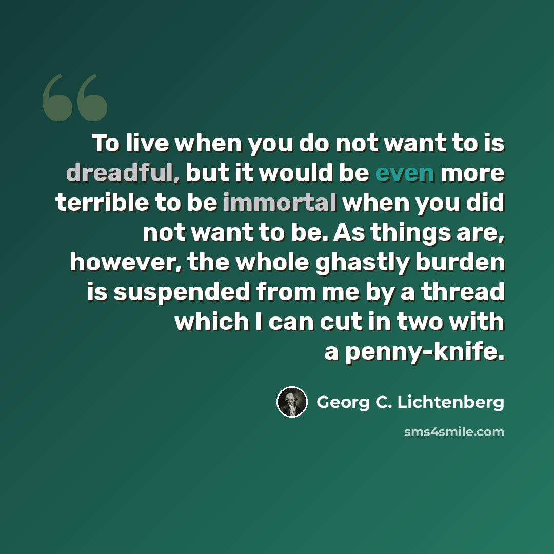 “To live when you do not want to is dreadful, but it would be even more terrible to be immortal when you did not want to be. As things are, however, the whole ghastly burden is suspended from me by a thread which I can cut in two with a penny-knife.” quote by Georg C. Lichtenberg