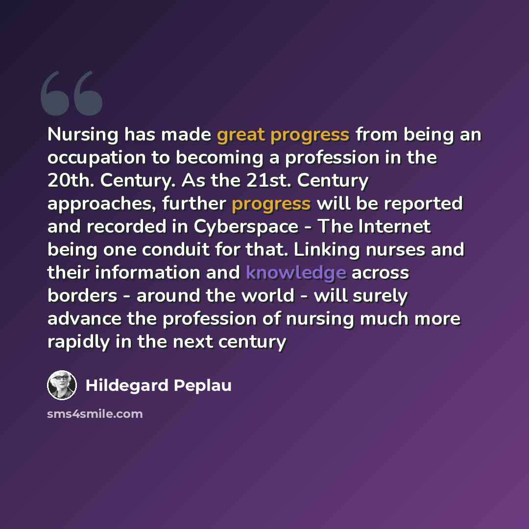 “Nursing has made great progress from being an occupation to becoming a profession in the 20th. Century. As the 21st. Century approaches, further progress will be reported and recorded in Cyberspace - The Internet being one conduit for that. Linking nurses and their information and knowledge across…” quote by Hildegard Peplau