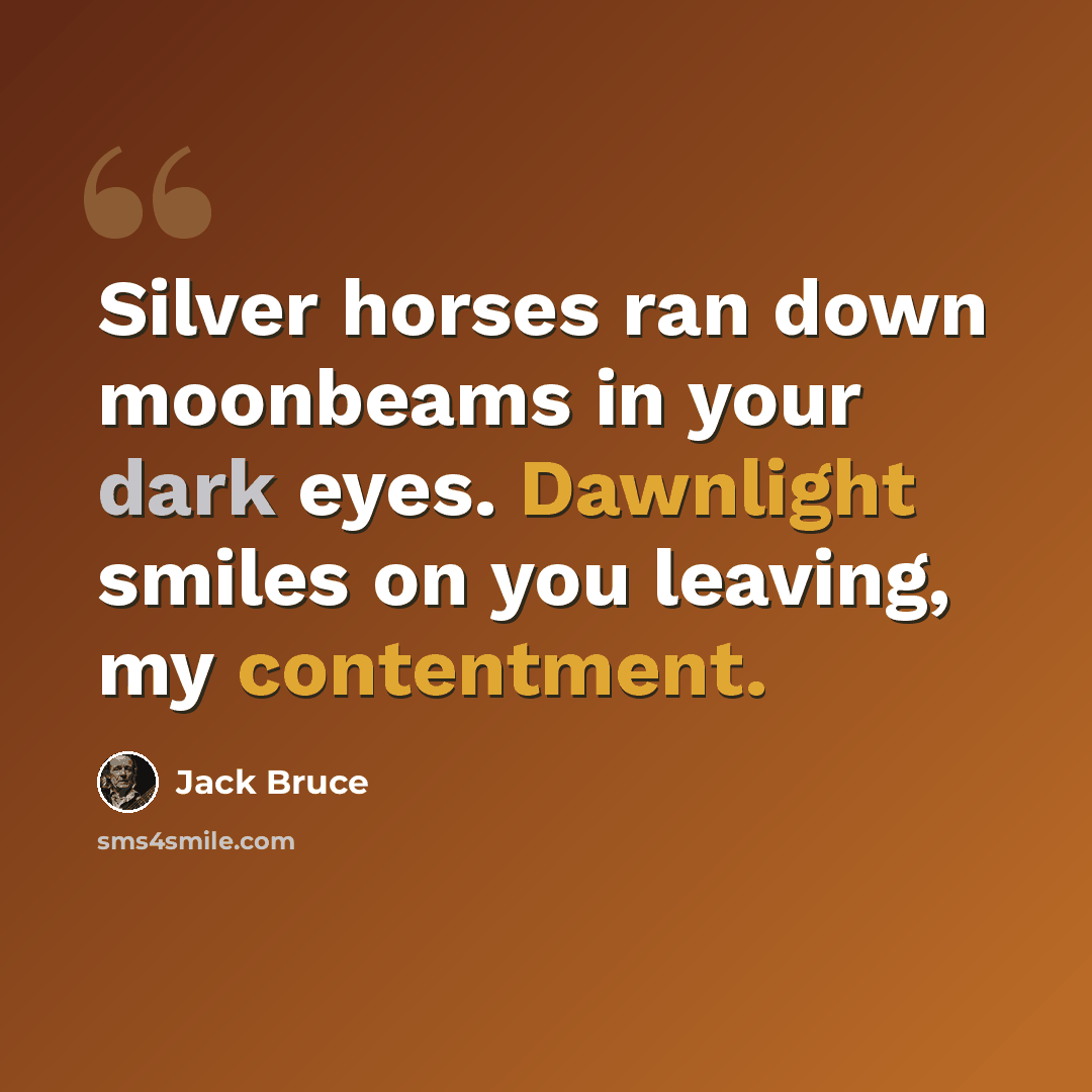“Silver horses ran down moonbeams in your dark eyes. Dawnlight smiles on you leaving, my contentment.” quote by Jack Bruce