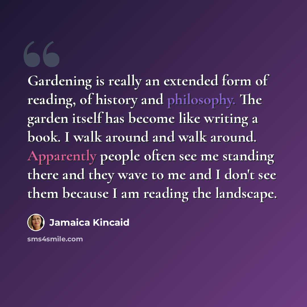 “Gardening is really an extended form of reading, of history and philosophy. The garden itself has become like writing a book. I walk around and walk around. Apparently people often see me standing there and they wave to me and I don't see them because I am reading the landscape.” quote by Jamaica Kincaid