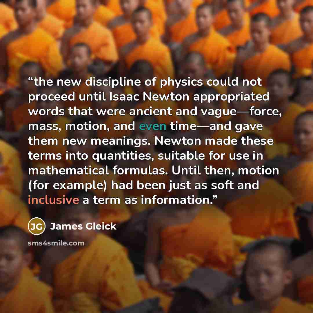 “the new discipline of physics could not proceed until Isaac Newton appropriated words that were ancient and vague—force, mass, motion, and even time—and gave them new meanings. Newton made these terms into quantities, suitable for use in mathematical formulas. Until then, motion (for example) had…” quote by James Gleick