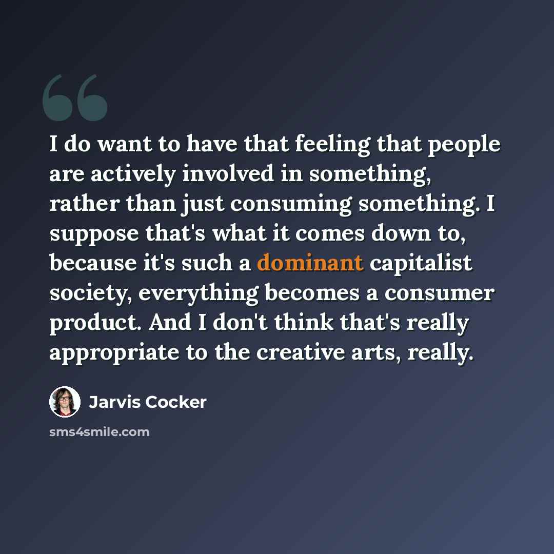 “I do want to have that feeling that people are actively involved in something, rather than just consuming something. I suppose that's what it comes down to, because it's such a dominant capitalist society, everything becomes a consumer product. And I don't think that's really appropriate to the…” quote by Jarvis Cocker