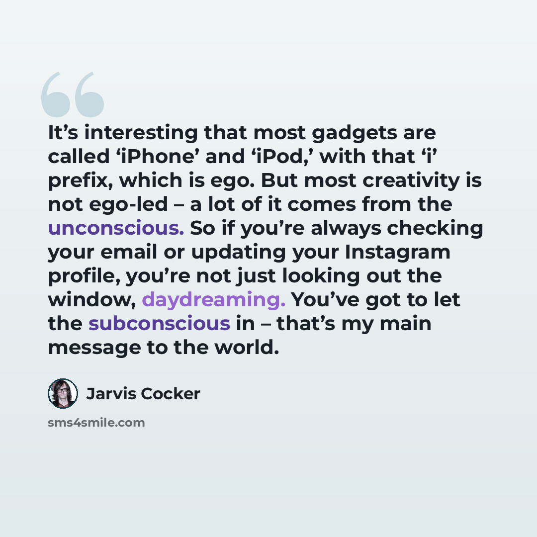 “It’s interesting that most gadgets are called ‘iPhone’ and ‘iPod,’ with that ‘i’ prefix, which is ego. But most creativity is not ego-led – a lot of it comes from the unconscious. So if you’re always checking your email or updating your Instagram profile, you’re not just looking out the window…” quote by Jarvis Cocker