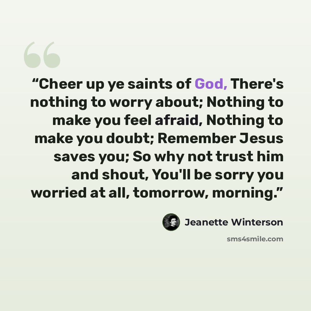 “Cheer up ye saints of God, There's nothing to worry about; Nothing to make you feel afraid, Nothing to make you doubt; Remember Jesus saves you; So why not trust him and shout, You'll be sorry you worried at all, tomorrow, morning.” quote by Jeanette Winterson