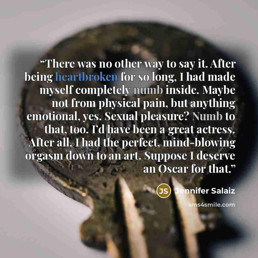 “There was no other way to say it. After being heartbroken for so long, I had made myself completely numb inside. Maybe not from physical pain, but anything emotional, yes. Sexual pleasure? Numb to that, too. I’d have been a great actress. After all, I had the perfect, mind-blowing orgasm down to…” quote by Jennifer Salaiz