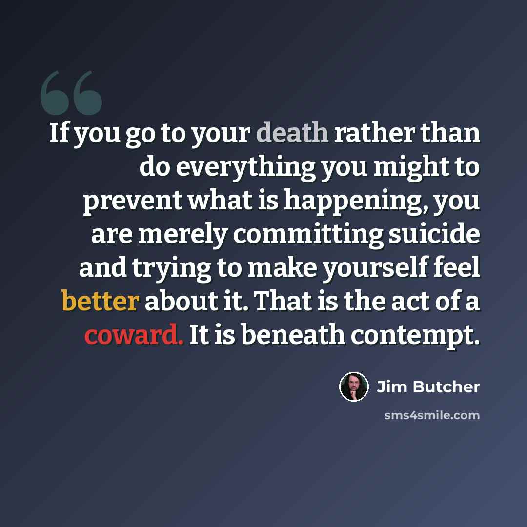 “If you go to your death rather than do everything you might to prevent what is happening, you are merely committing suicide and trying to make yourself feel better about it. That is the act of a coward. It is beneath contempt.” quote by Jim Butcher