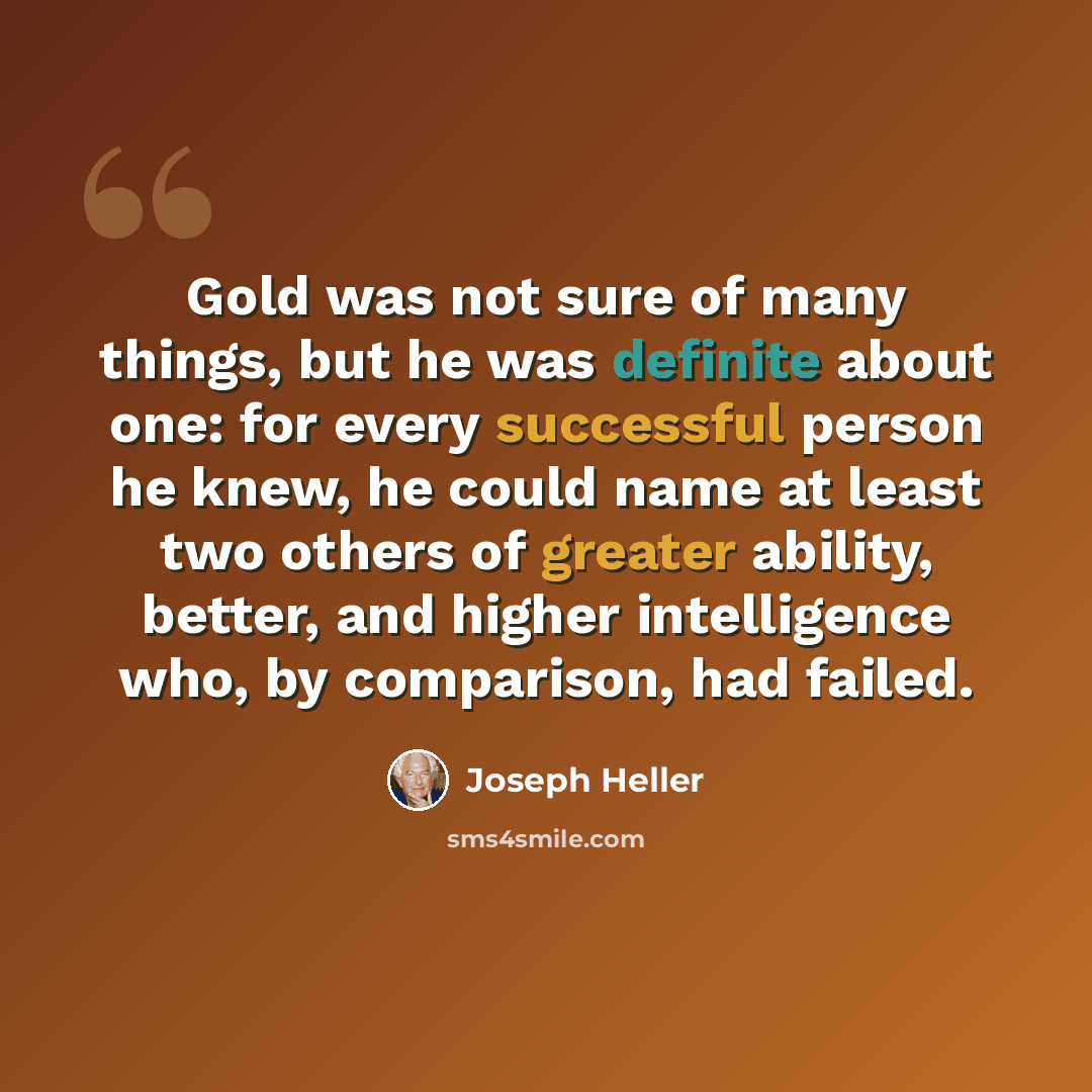 “Gold was not sure of many things, but he was definite about one: for every successful person he knew, he could name at least two others of greater ability, better, and higher intelligence who, by comparison, had failed.” quote by Joseph Heller