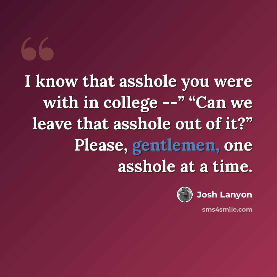 “I know that asshole you were with in college --” “Can we leave that asshole out of it?” Please, gentlemen, one asshole at a time.” quote by Josh Lanyon