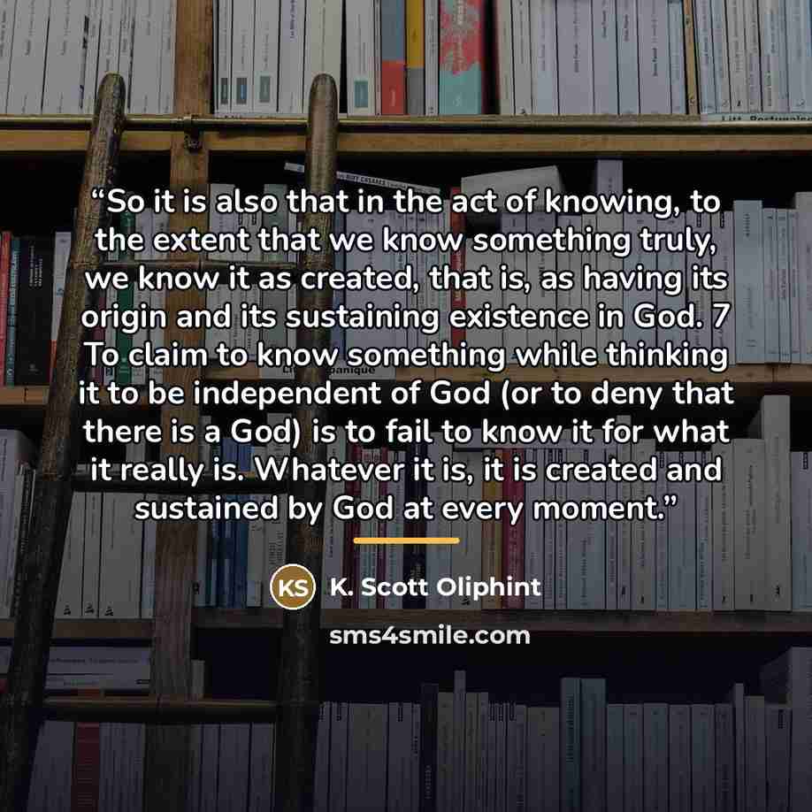 “So it is also that in the act of knowing, to the extent that we know something truly, we know it as created, that is, as having its origin and its sustaining existence in God. 7 To claim to know something while thinking it to be independent of God (or to deny that there is a God) is to fail to…” quote by K. Scott Oliphint