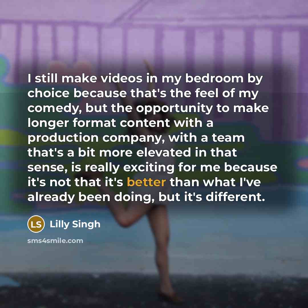 “I still make videos in my bedroom by choice because that's the feel of my comedy, but the opportunity to make longer format content with a production company, with a team that's a bit more elevated in that sense, is really exciting for me because it's not that it's better than what I've already…” quote by Lilly Singh
