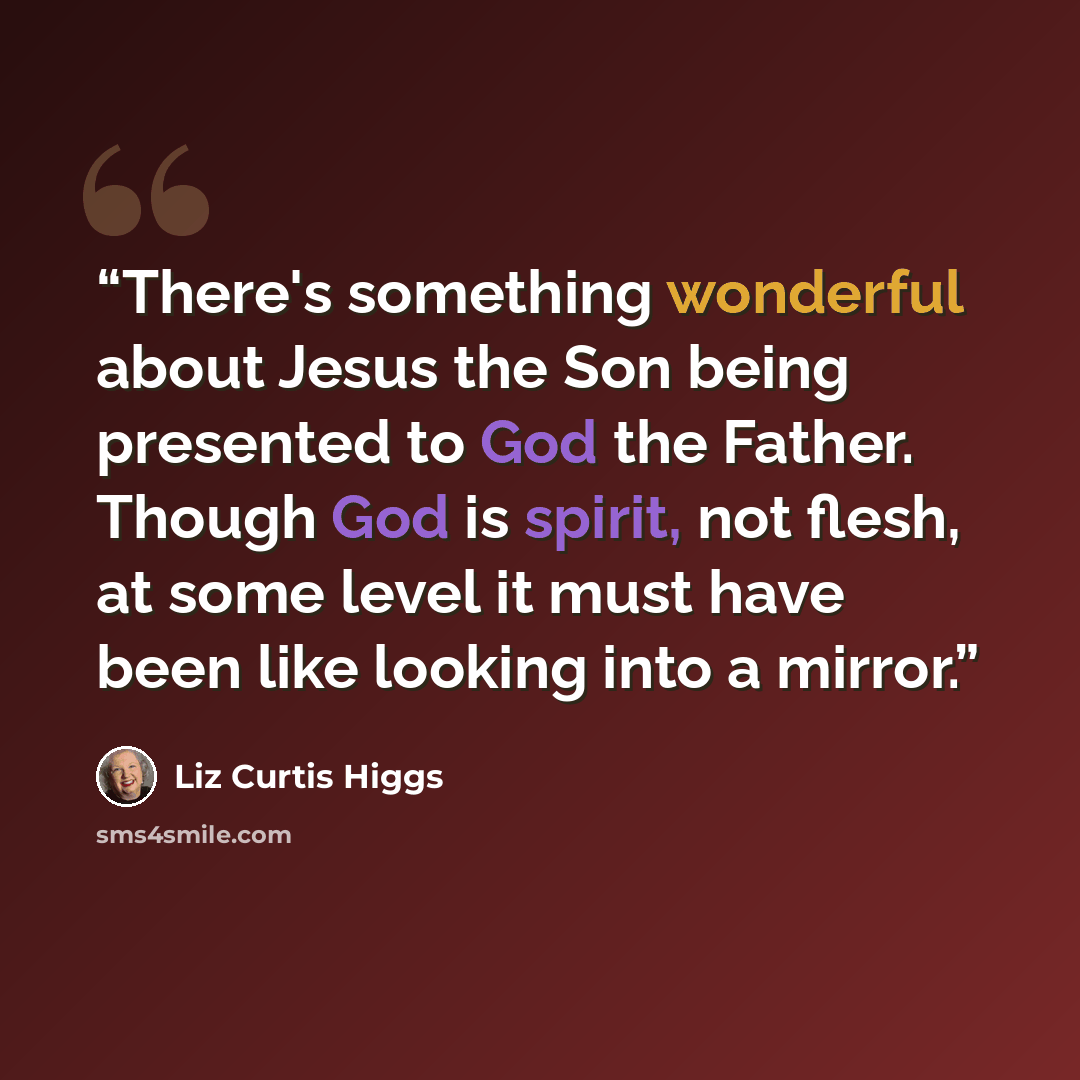 “There's something wonderful about Jesus the Son being presented to God the Father. Though God is spirit, not flesh, at some level it must have been like looking into a mirror.” quote by Liz Curtis Higgs
