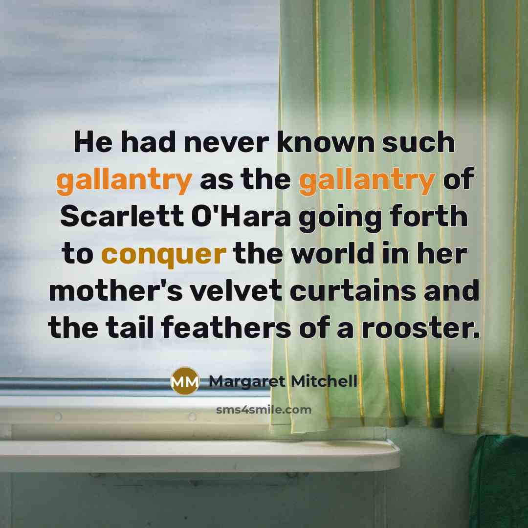 “He had never known such gallantry as the gallantry of Scarlett O'Hara going forth to conquer the world in her mother's velvet curtains and the tail feathers of a rooster.” quote by Margaret Mitchell