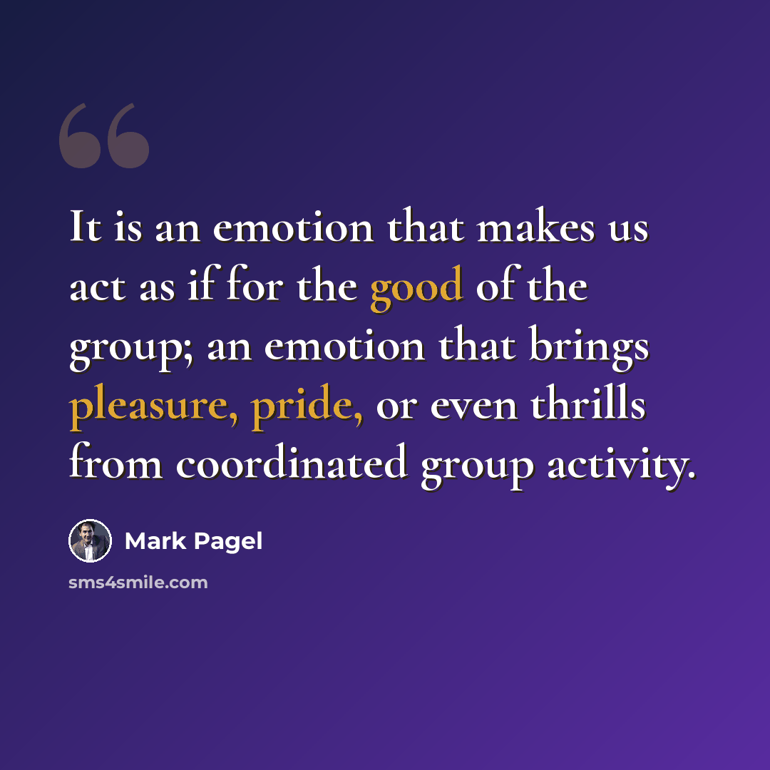 “It is an emotion that makes us act as if for the good of the group; an emotion that brings pleasure, pride, or even thrills from coordinated group activity.” quote by Mark Pagel