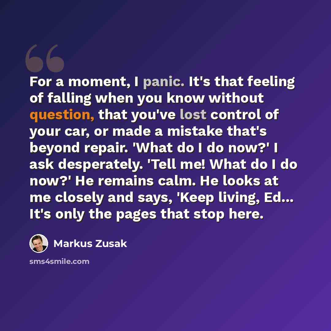 “For a moment, I panic. It's that feeling of falling when you know without question, that you've lost control of your car, or made a mistake that's beyond repair. 'What do I do now?' I ask desperately. 'Tell me! What do I do now?' He remains calm. He looks at me closely and says, 'Keep living…” quote by Markus Zusak